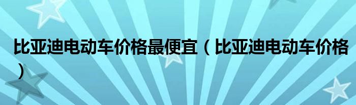 比亚迪电动车价格最便宜(比亚迪电动车价格)