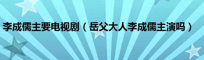 李成儒主要电视剧(岳父大人李成儒主演吗)