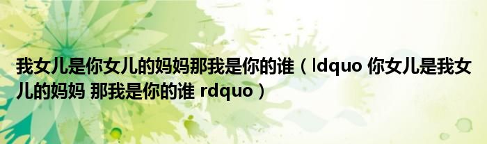 我女儿是你女儿的妈妈那我是你的谁(ldquo 你女儿是我女儿的妈妈 那我是你的谁 rdquo)