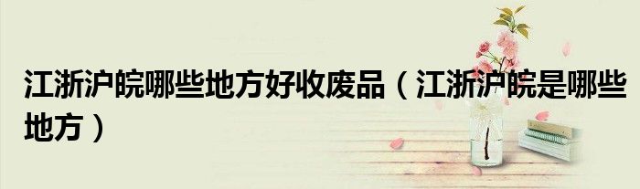 江浙沪皖哪些地方好收废品(江浙沪皖是哪些地方)