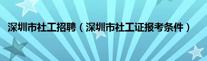 深圳市社工招聘(深圳市社工证报考条件)