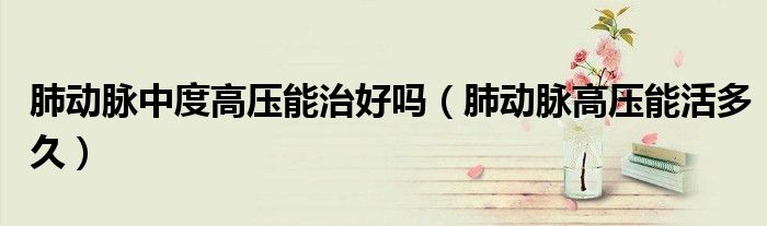 肺动脉中度高压能治好吗(肺动脉高压能活多久)