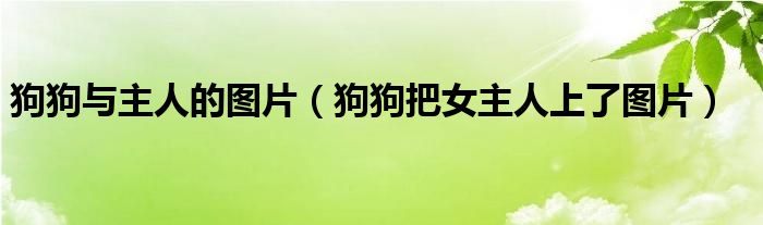 狗狗与主人的图片(狗狗把女主人上了图片)