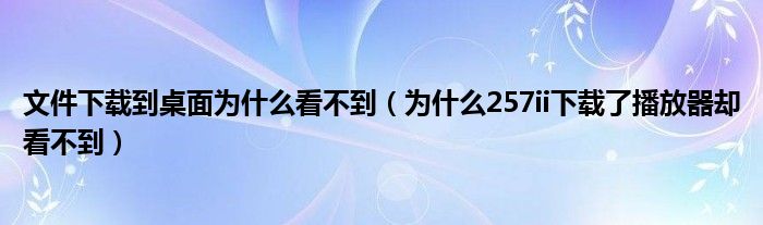 文件下载到桌面为什么看不到(为什么257ii下载了播放器却看不到)