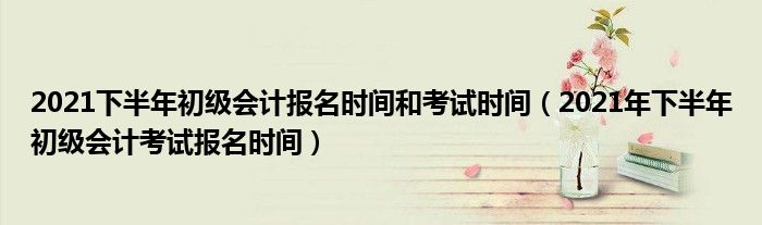 2021下半年初级会计报名时间和考试时间(2021年下半年初级会计考试报名时间)