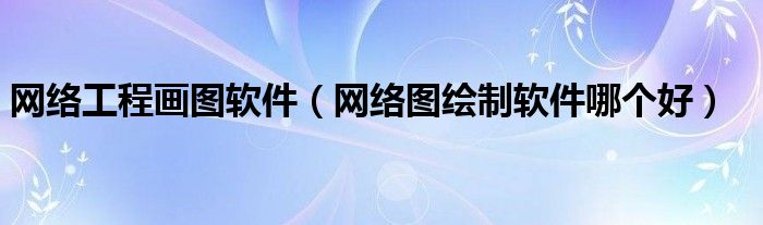 网络工程画图软件(网络图绘制软件哪个好)