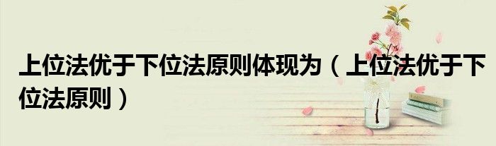 上位法优于下位法原则体现为(上位法优于下位法原则)