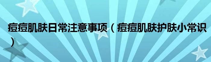 痘痘肌肤日常注意事项(痘痘肌肤护肤小常识)