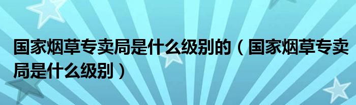 国家烟草专卖局是什么级别的(国家烟草专卖局是什么级别)