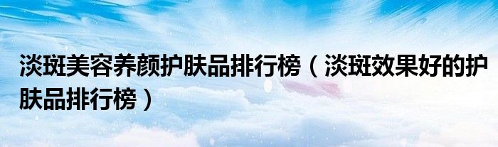 淡斑美容养颜护肤品排行榜(淡斑效果好的护肤品排行榜)