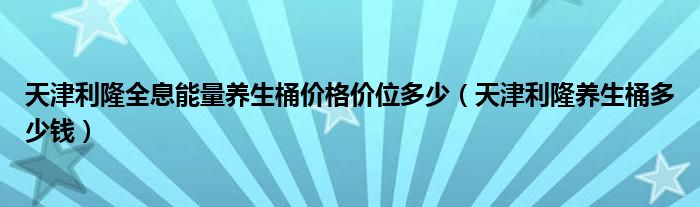 天津利隆全息能量养生桶价格价位多少(天津利隆养生桶多少钱)