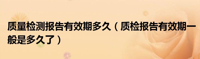 质量检测报告有效期多久(质检报告有效期一般是多久了)