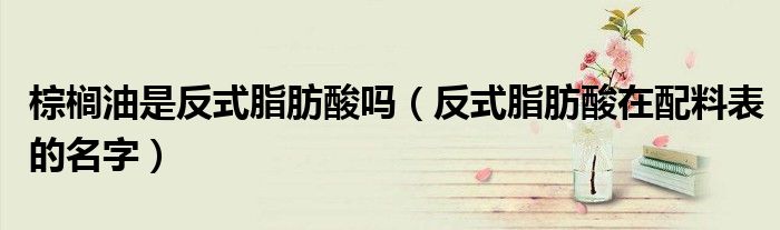 棕榈油是反式脂肪酸吗(反式脂肪酸在配料表的名字)