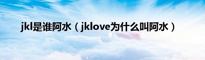 jkl是谁阿水(jklove为什么叫阿水)