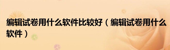 编辑试卷用什么软件比较好(编辑试卷用什么软件)