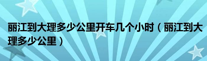 丽江到大理多少公里开车几个小时(丽江到大理多少公里)