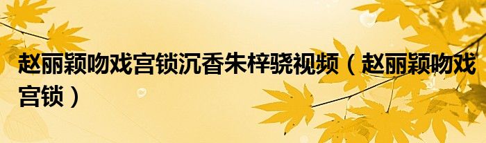 赵丽颖吻戏宫锁沉香朱梓骁视频(赵丽颖吻戏宫锁)