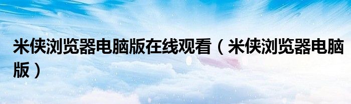 米侠浏览器电脑版在线观看(米侠浏览器电脑版)