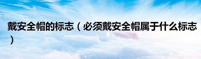 戴安全帽的标志(必须戴安全帽属于什么标志)