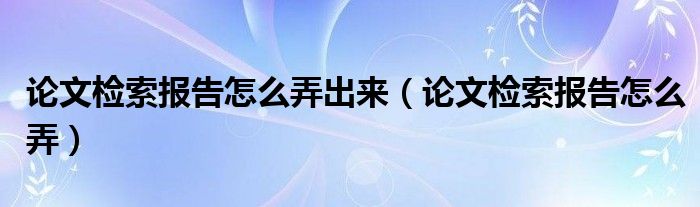 论文检索报告怎么弄出来(论文检索报告怎么弄)