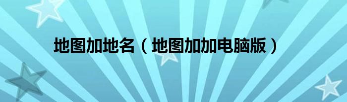 地图加地名(地图加加电脑版)