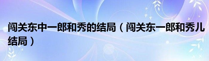 闯关东中一郎和秀的结局(闯关东一郎和秀儿结局)