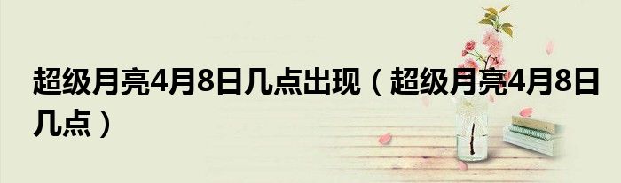 超级月亮4月8日几点出现(超级月亮4月8日几点)