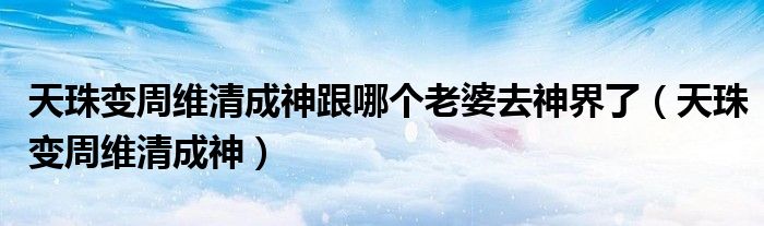 天珠变周维清成神跟哪个老婆去神界了(天珠变周维清成神)