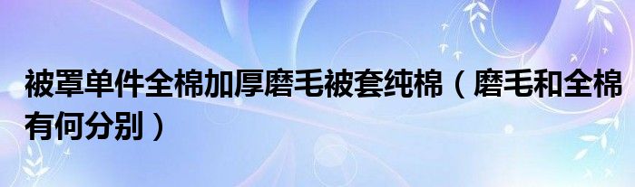 被罩单件全棉加厚磨毛被套纯棉(磨毛和全棉有何分别)
