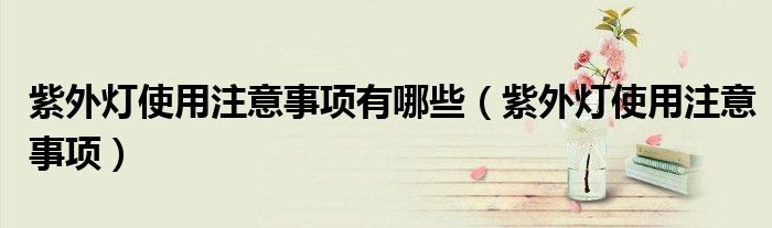 紫外灯使用注意事项有哪些(紫外灯使用注意事项)