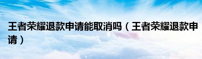 王者荣耀退款申请能取消吗(王者荣耀退款申请)