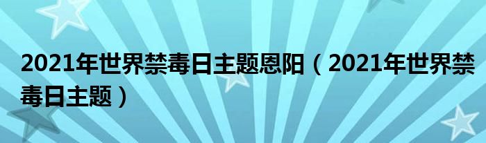 2021年世界禁毒日主题恩阳(2021年世界禁毒日主题)