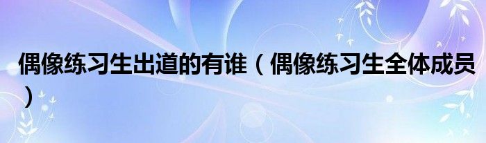 偶像练习生出道的有谁(偶像练习生全体成员)