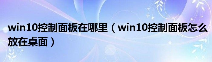 win10控制面板在哪里(win10控制面板怎么放在桌面)