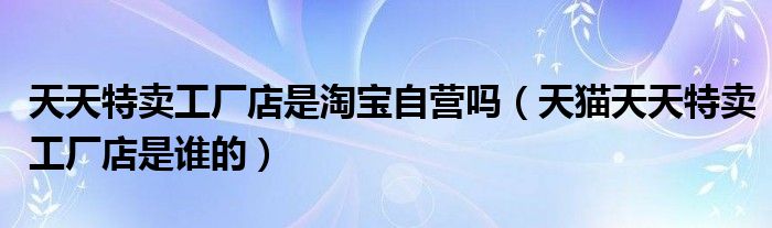 天天特卖工厂店是淘宝自营吗(天猫天天特卖工厂店是谁的)
