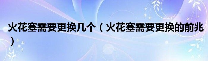 火花塞需要更换几个(火花塞需要更换的前兆)