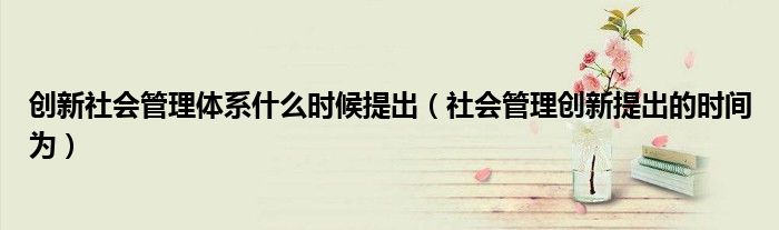 创新社会管理体系什么时候提出（社会管理创新提出的时间为）