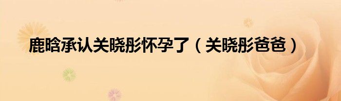 鹿晗承认关晓彤怀孕了(关晓彤爸爸)