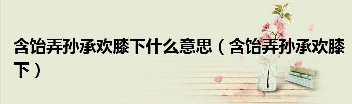 含饴弄孙承欢膝下什么意思(含饴弄孙承欢膝下)