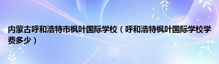内蒙古呼和浩特市枫叶国际学校(呼和浩特枫叶国际学校学费多少)