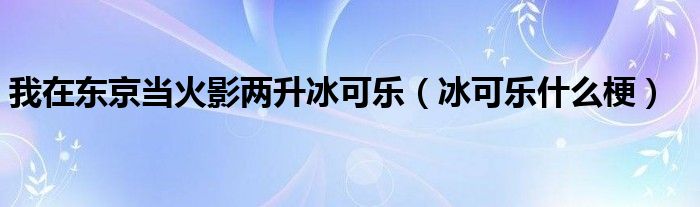 我在东京当火影两升冰可乐(冰可乐什么梗)