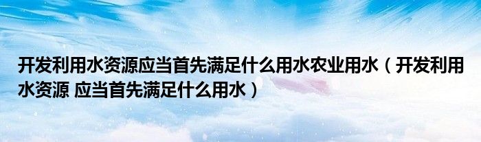 开发利用水资源应当首先满足什么用水农业用水(开发利用水资源 应当首先满足什么用水)