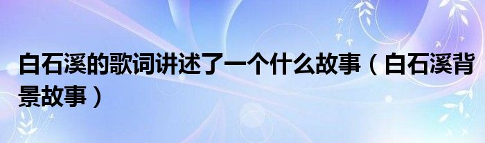 白石溪的歌词讲述了一个什么故事(白石溪背景故事)