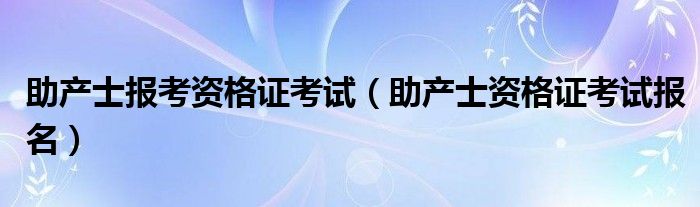 助产士报考资格证考试(助产士资格证考试报名)
