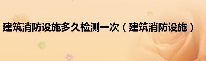 建筑消防设施多久检测一次(建筑消防设施)