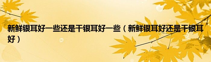 新鲜银耳好一些还是干银耳好一些(新鲜银耳好还是干银耳好)