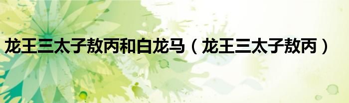 龙王三太子敖丙和白龙马(龙王三太子敖丙)