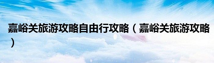嘉峪关旅游攻略自由行攻略(嘉峪关旅游攻略)