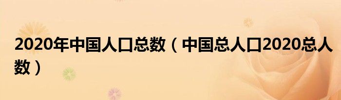 2020年中国人口总数(中国总人口2020总人数)