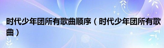 时代少年团所有歌曲顺序(时代少年团所有歌曲)